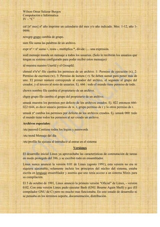 Wilson Omar Salazar Burgos
Computación e Informatica
IV – “C”

cal [nº mes] nº año imprime un calendario del mes y/o año indicado. Mes: 1-12, año 1-
9999.
newgrp grupo cambia de grupo.
sum file suma las palabras de un archivo.
expr nº + nº suma +, resta -, multiplica *, divide /,... una expresión.
wall mensaje manda un mensaje a todos los usuarios. (Solo lo recibirán los usuarios que
tengan su sistema configurado para poder recibir estos mensajes)
id muestra nuestro UserId y el GroupId.
chmod nºnºnº file cambia los permisos de un archivo. 1: Permiso de ejecución (x), 2:
Permiso de escritura (w), 3: Permiso de lectura ( r). Se deben sumar para poner más de
uno. El primer número corresponde al creador del archivo, el segundo al grupo del
creador, y el tercero al resto de usuarios. Ej. 666 : todo el mundo tiene permiso de todo.
chown nombre file cambia el propietario de un archivo.
chgrp grupo file cambia el grupo del propietario de un archivo.
umask muestra los permisos por defecto de los archivos creados. Ej. 022 entonces 666-
022=644, es decir usuario permiso de w, r, grupo permiso de r y lo otros permiso de r.
umask nº cambia los permisos por defecto de los archivos creados. Ej. umask 000: todo
el mundo tiene todos los permisos al ser creado un archivo.
Archivos especiales:
/etc/passwd Contiene todos los logins y passwords
/etc/motd Mensaje del día
/etc/profile Se ejecuta al introducir al entrar en el sistema
                                         Versiones
El desarrollo inicial Linux ya aprovechaba las características de conmutación de tareas
en modo protegido del 386, y se escribió todo en ensamblador.
Linux nunca anunció la versión 0.01 de Linux (agosto 1991), esta versión no era ni
siquiera ejecutable, solamente incluía los principios del núcleo del sistema, estaba
escrita en lenguaje ensamblador y asumía que uno tenía acceso a un sistema Minix para
su compilación.
El 5 de octubre de 1991, Linux anunció la primera versión "Oficial" de Linux, - versión
0.02. Con esta versión Linux pudo ejecutar Bash (GNU Bourne Again Shell) y gcc (El
compilador GNU de C) pero no mucho mas funcionaba. En este estado de desarrollo ni
se pensaba en los términos soporte, documentación, distribución.
 