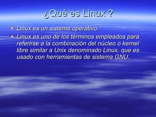 ¿Qué es Linux ? Linux es un sistema operativo. Linux es uno de los términos empleados para referirse a la combinación del núcleo o kernel libre similar a Unix denominado Linux, que es usado con herramientas de sistema GNU.  