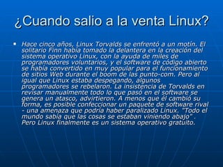 ¿Cuando salio a la venta Linux? Hace cinco años, Linux Torvalds se enfrentó a un motín. El solitario Finn había tomado la delantera en la creación del sistema operativo Linux, con la ayuda de miles de programadores voluntarios, y el software de código abierto se había convertido en muy popular para el funcionamiento de sitios Web durante el boom de las punto-com. Pero al igual que Linux estaba despegando, algunos programadores se rebelaron. La insistencia de Torvalds en revisar manualmente todo lo que pasó en el software se genera un atasco, advirtieron. A menos que él cambió su forma, es posible confeccionar un paquete de software rival - una amenaza que podría haber paralizado Linux. "Todo el mundo sabía que las cosas se estaban viniendo abajo"  .  Pero Linux finalmente es un sistema operativo gratuito. 