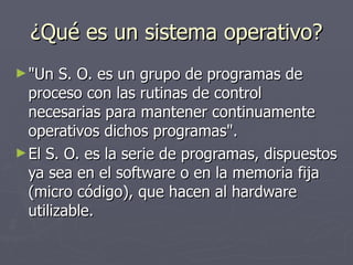 ¿Qué es un sistema operativo? "Un S. O. es un grupo de programas de proceso con las rutinas de control necesarias para mantener continuamente operativos dichos programas". El S. O. es la serie de programas, dispuestos ya sea en el software o en la memoria fija (micro código), que hacen al hardware utilizable. 