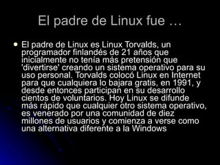 El padre de Linux fue … El padre de Linux es Linux Torvalds, un programador finlandés de 21 años que inicialmente no tenía más pretensión que 'divertirse' creando un sistema operativo para su uso personal. Torvalds colocó Linux en Internet para que cualquiera lo bajara gratis, en 1991, y desde entonces participan en su desarrollo cientos de voluntarios. Hoy Linux se difunde más rápido que cualquier otro sistema operativo, es venerado por una comunidad de diez millones de usuarios y comienza a verse como una alternativa diferente a la Windows  