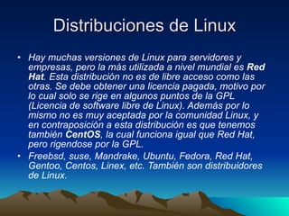 Distribuciones de Linux Hay muchas versiones de Linux para servidores y empresas, pero la más utilizada a nivel mundial es  Red Hat . Esta distribución no es de libre acceso como las otras. Se debe obtener una licencia pagada, motivo por lo cual solo se rige en algunos puntos de la GPL (Licencia de software libre de Linux). Además por lo mismo no es muy aceptada por la comunidad Linux, y en contraposición a esta distribución es que tenemos también  CentOS , la cual funciona igual que Red Hat, pero rigendose por la GPL. Freebsd, suse, Mandrake, Ubuntu, Fedora, Red Hat, Gentoo, Centos, Linex, etc. También son distribuidores de Linux.  