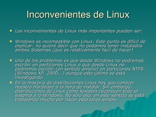 Inconvenientes de Linux Los inconvenientes de Linux más importantes pueden ser:  Windows es incompatible con Linux: Este punto es difícil de explicar: no quiere decir que no podamos tener instalados ambos Sistemas (que es relativamente fácil de hacer) Uno de los problemas es que desde Windows no podremos escribir en particiones Linux o que desde Linux no podremos escribir (en sentido amplio) en particiones NTFS (Windows XP, 2000...) aunque esto último se está investigando En la mayoría de distribuciones Linux hay que conocer nuestro Hardware a la hora de instalar. Sin embargo, distribuciones de Linux como Knoppix reconocen todo el sistema a lo Windows. No sólo eso, en este sentido se está trabajando mucho por hacer esta tarea simple. 