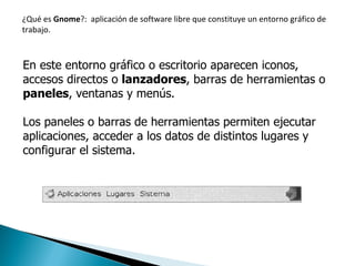 ¿Qué es  Gnome ?:  aplicación de software libre que constituye un entorno gráfico de trabajo. En este entorno gráfico o escritorio aparecen iconos, accesos directos o  lanzadores , barras de herramientas o  paneles , ventanas y menús. Los paneles o barras de herramientas permiten ejecutar aplicaciones, acceder a los datos de distintos lugares y configurar el sistema. 