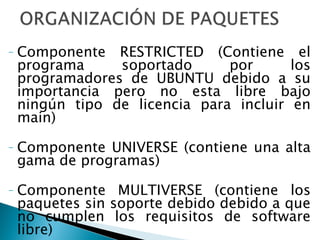 Componente RESTRICTED (Contiene el programa soportado por los programadores de UBUNTU debido a su importancia pero no esta libre bajo ningún tipo de licencia para incluir en main)  Componente UNIVERSE (contiene una alta gama de programas) Componente MULTIVERSE (contiene los paquetes sin soporte debido debido a que no cumplen los requisitos de software libre) 