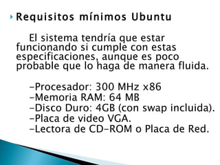 Requisitos mínimos Ubuntu  El sistema tendría que estar funcionando si cumple con estas especificaciones, aunque es poco probable que lo haga de manera fluida. -Procesador: 300 MHz x86  -Memoria RAM: 64 MB  -Disco Duro: 4GB (con swap incluida).  -Placa de video VGA.  -Lectora de CD-ROM o Placa de Red.  