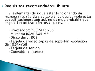 Requisitos recomendados Ubuntu El sistema tendría que estar funcionando de manera mas rápida y estable si es que cumple estas especificaciones, aún así, no es muy probable que se puedan utilizar efectos visuales. -Procesador: 700 MHz x86  -Memoria RAM: 384 MB  -Disco duro: 8GB  -Tarjeta de vídeo capaz de soportar resolución de 1024x768  -Tarjeta de sonido  -Conexión a internet  