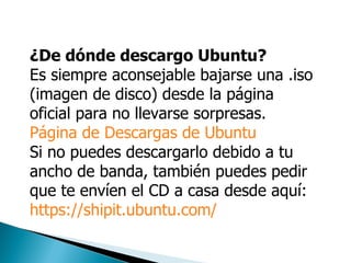 ¿De dónde descargo Ubuntu? Es siempre aconsejable bajarse una .iso (imagen de disco) desde la página oficial para no llevarse sorpresas.  Página de Descargas de Ubuntu   Si no puedes descargarlo debido a tu ancho de banda, también puedes pedir que te envíen el CD a casa desde aquí: https://shipit.ubuntu.com/ 