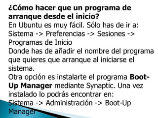 ¿Cómo hacer que un programa de arranque desde el inicio? En Ubuntu es muy fácil. Sólo has de ir a:  Sistema -> Preferencias -> Sesiones -> Programas de Inicio  Donde has de añadir el nombre del programa que quieres que arranque al iniciarse el sistema.  Otra opción es instalarte el programa  Boot-Up Manager  mediante Synaptic. Una vez instalado lo podrás encontrar en:  Sistema -> Administración -> Boot-Up Manager  