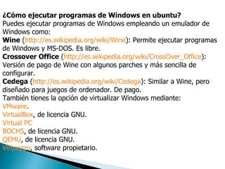 ¿Cómo ejecutar programas de Windows en ubuntu? Puedes ejecutar programas de Windows empleando un emulador de Windows como:  Wine  ( http://es.wikipedia.org/wiki/Wine ): Permite ejecutar programas de Windows y MS-DOS. Es libre.  Crossover Office  ( http://es.wikipedia.org/wiki/CrossOver_Office ): Versión de pago de Wine con algunos parches y más sencilla de configurar.  Cedega  ( http://es.wikipedia.org/wiki/Cedega ): Similar a Wine, pero diseñado para juegos de ordenador. De pago.  También tienes la opción de virtualizar Windows mediante:  VMware .  VirtualBox , de licencia GNU.  Virtual PC   BOCHS , de licencia GNU.  QEMU , de licencia GNU.  Virtuozzo , software propietario.  