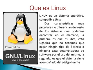 LINUX es un sistema operativo, compatible Unix. Dos características muy peculiares lo diferencian del resto de los sistemas que podemos encontrar en el mercado, la primera, es que es libre, esto significa que no tenemos que pagar ningún tipo de licencia a ninguna casa desarrolladora de software por el uso del mismo, la segunda, es que el sistema viene acompañado del código fuente Que es Linux 