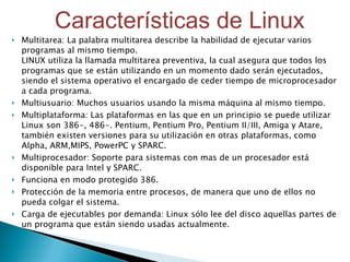 Multitarea: La palabra multitarea describe la habilidad de ejecutar varios programas al mismo tiempo.  LINUX utiliza la llamada multitarea preventiva, la cual asegura que todos los programas que se están utilizando en un momento dado serán ejecutados, siendo el sistema operativo el encargado de ceder tiempo de microprocesador a cada programa.  Multiusuario: Muchos usuarios usando la misma máquina al mismo tiempo.  Multiplataforma: Las plataformas en las que en un principio se puede utilizar Linux son 386-, 486-. Pentium, Pentium Pro, Pentium II/III, Amiga y Atare, también existen versiones para su utilización en otras plataformas, como Alpha, ARM,MIPS, PowerPC y SPARC.  Multiprocesador: Soporte para sistemas con mas de un procesador está disponible para Intel y SPARC.  Funciona en modo protegido 386.  Protección de la memoria entre procesos, de manera que uno de ellos no pueda colgar el sistema.  Carga de ejecutables por demanda: Linux sólo lee del disco aquellas partes de un programa que están siendo usadas actualmente.  Características de Linux 