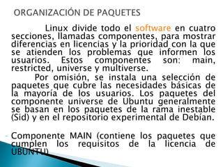 Linux divide todo el  software  en cuatro secciones, llamadas componentes, para mostrar diferencias en licencias y la prioridad con la que se atienden los problemas que informen los usuarios. Estos componentes son: main, restricted, universe y multiverse. Por omisión, se instala una selección de paquetes que cubre las necesidades básicas de la mayoría de los usuarios. Los paquetes del componente universe de Ubuntu generalmente se basan en los paquetes de la rama inestable (Sid) y en el repositorio experimental de Debían. Componente MAIN (contiene los paquetes que cumplen los requisitos de la licencia de UBUNTU) 