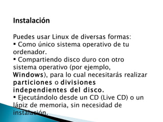 Instalación  Puedes usar Linux de diversas formas: Como único sistema operativo de tu ordenador. Compartiendo disco duro con otro sistema operativo (por ejemplo,  Windows ), para lo cual necesitarás realizar  particiones  o  divisiones independientes del disco. Ejecutándolo desde un CD (Live CD) o un lápiz de memoria, sin necesidad de instalación. 