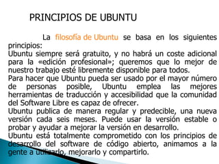 PRINCIPIOS DE UBUNTU La  filosofía de Ubuntu  se basa en los siguientes principios:  Ubuntu siempre será gratuito, y no habrá un coste adicional para la «edición profesional»; queremos que lo mejor de nuestro trabajo esté libremente disponible para todos.  Para hacer que Ubuntu pueda ser usado por el mayor número de personas posible, Ubuntu emplea las mejores herramientas de traducción y accesibilidad que la comunidad del Software Libre es capaz de ofrecer.  Ubuntu publica de manera regular y predecible, una nueva versión cada seis meses. Puede usar la versión estable o probar y ayudar a mejorar la versión en desarrollo.  Ubuntu está totalmente comprometido con los principios de desarrollo del software de código abierto, animamos a la gente a utilizarlo, mejorarlo y compartirlo.  
