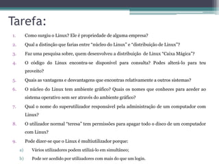 Tarefa:
1.        Como surgiu o Linux? Ele é propriedade de alguma empresa?

2.        Qual a distinção que farias entre “núcleo do Linux” e “distribuição de Linux”?

3.        Faz uma pesquisa sobre, quem desenvolveu a distribuição de Linux “Caixa Mágica”?

4.        O código do Linux encontra-se disponível para consulta? Podes alterá-lo para teu
          proveito?

5.        Quais as vantagens e desvantagens que encontras relativamente a outros sistemas?
6.        O núcleo do Linux tem ambiente gráfico? Quais os nomes que conheces para aceder ao
          sistema operativo sem ser através do ambiente gráfico?

7.        Qual o nome do superutilizador responsável pela administração de um computador com
          Linux?

8.        O utilizador normal “teresa” tem permissões para apagar todo o disco de um computador
          com Linux?

9.        Pode dizer-se que o Linux é multiutilizador porque:
     a)      Vários utilizadores podem utilizá-lo em simultâneo;

     b)      Pode ser acedido por utilizadores com mais do que um login.
 