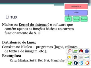 Linux
Núcleo ou Kernel do sistema é o software que
 contém apenas as funções básicas ao correto
 funcionamento do S. O.

Distribuição de Linux
Consiste no Núcleo + programas (jogos, editores
 de texto e de imagem, etc.).
Exemplos:
    Caixa Mágica, SuSE, Red Hat, Mandrake
 