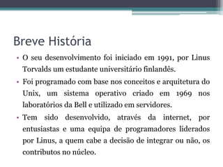 Breve História
• O seu desenvolvimento foi iniciado em 1991, por Linus
 Torvalds um estudante universitário finlandês.
• Foi programado com base nos conceitos e arquitetura do
 Unix, um sistema operativo criado em 1969 nos
 laboratórios da Bell e utilizado em servidores.
• Tem sido desenvolvido, através da internet, por
 entusiastas e uma equipa de programadores liderados
 por Linus, a quem cabe a decisão de integrar ou não, os
 contributos no núcleo.
 