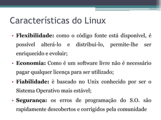 Características do Linux
• Flexibilidade: como o código fonte está disponível, é
 possível   alterá-lo   e   distribui-lo,   permite-lhe   ser
 enriquecido e evoluir;
• Economia: Como é um software livre não é necessário
 pagar qualquer licença para ser utilizado;
• Fiabilidade: è baseado no Unix conhecido por ser o
 Sistema Operativo mais estável;
• Segurança: os erros de programação do S.O. são
 rapidamente descobertos e corrigidos pela comunidade
 