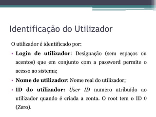 Identificação do Utilizador
O utilizador é identificado por:
• Login de utilizador: Designação (sem espaços ou
 acentos) que em conjunto com a password permite o
 acesso ao sistema;
• Nome de utilizador: Nome real do utilizador;
• ID do utilizador: User ID numero atribuído ao
 utilizador quando é criada a conta. O root tem o ID 0
 (Zero).
 
