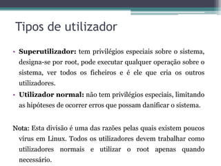 Tipos de utilizador
• Superutilizador: tem privilégios especiais sobre o sistema,
  designa-se por root, pode executar qualquer operação sobre o
  sistema, ver todos os ficheiros e é ele que cria os outros
  utilizadores.
• Utilizador normal: não tem privilégios especiais, limitando
  as hipóteses de ocorrer erros que possam danificar o sistema.


Nota: Esta divisão é uma das razões pelas quais existem poucos
  vírus em Linux. Todos os utilizadores devem trabalhar como
  utilizadores normais e utilizar o root apenas quando
  necessário.
 