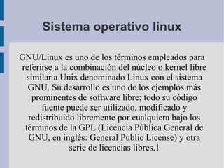 Sistema operativo linux

GNU/Linux es uno de los términos empleados para
referirse a la combinación del núcleo o kernel libre
 similar a Unix denominado Linux con el sistema
  GNU. Su desarrollo es uno de los ejemplos más
   prominentes de software libre; todo su código
      fuente puede ser utilizado, modificado y
  redistribuido libremente por cualquiera bajo los
 términos de la GPL (Licencia Pública General de
  GNU, en inglés: General Public License) y otra
               serie de licencias libres.1
 