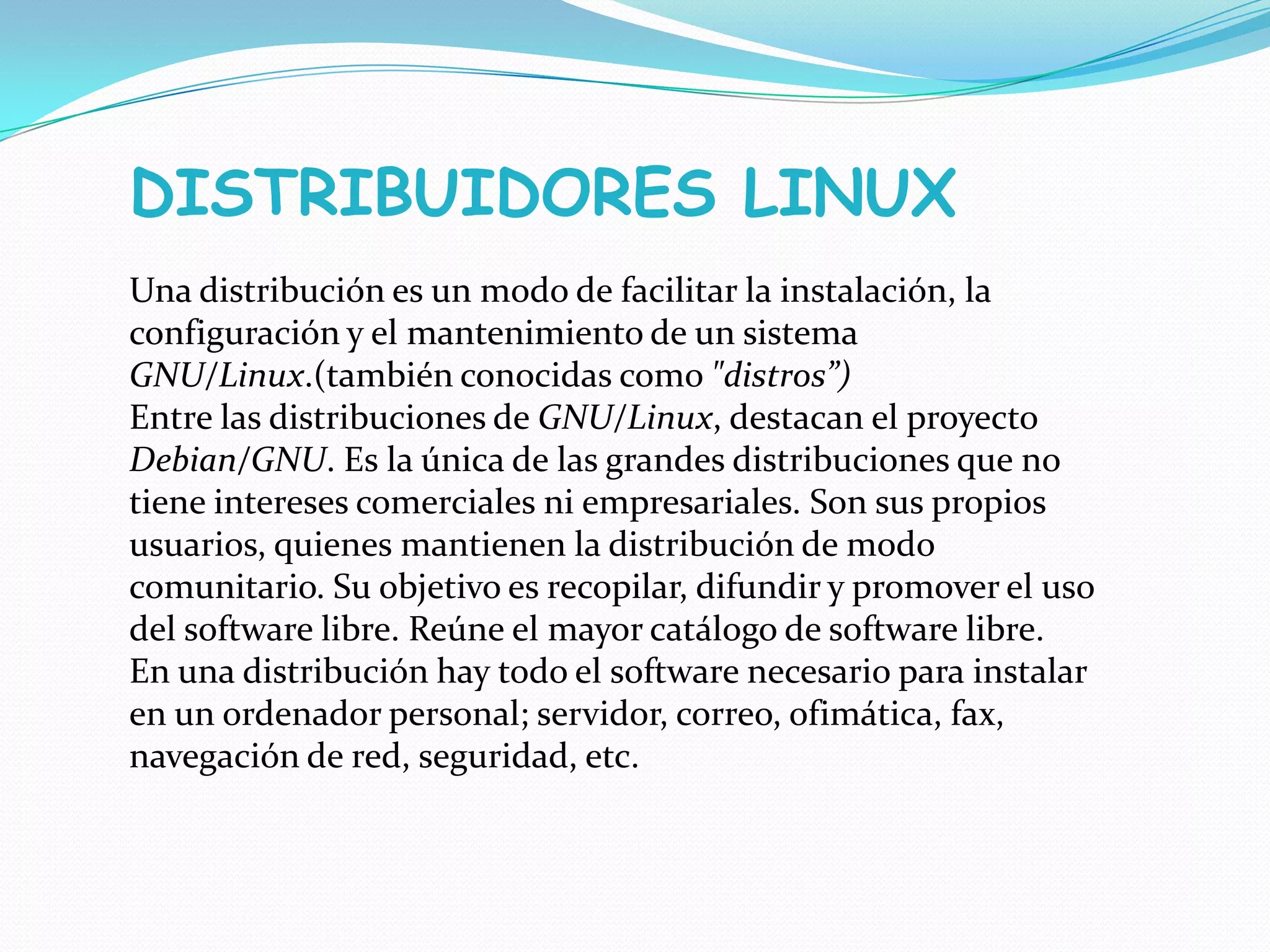 DISTRIBUIDORES LINUX
Una distribución es un modo de facilitar la instalación, la
configuración y el mantenimiento de un sistema
GNU/Linux.(también conocidas como "distros”)
Entre las distribuciones de GNU/Linux, destacan el proyecto
Debian/GNU. Es la única de las grandes distribuciones que no
tiene intereses comerciales ni empresariales. Son sus propios
usuarios, quienes mantienen la distribución de modo
comunitario. Su objetivo es recopilar, difundir y promover el uso
del software libre. Reúne el mayor catálogo de software libre.
En una distribución hay todo el software necesario para instalar
en un ordenador personal; servidor, correo, ofimática, fax,
navegación de red, seguridad, etc.
 