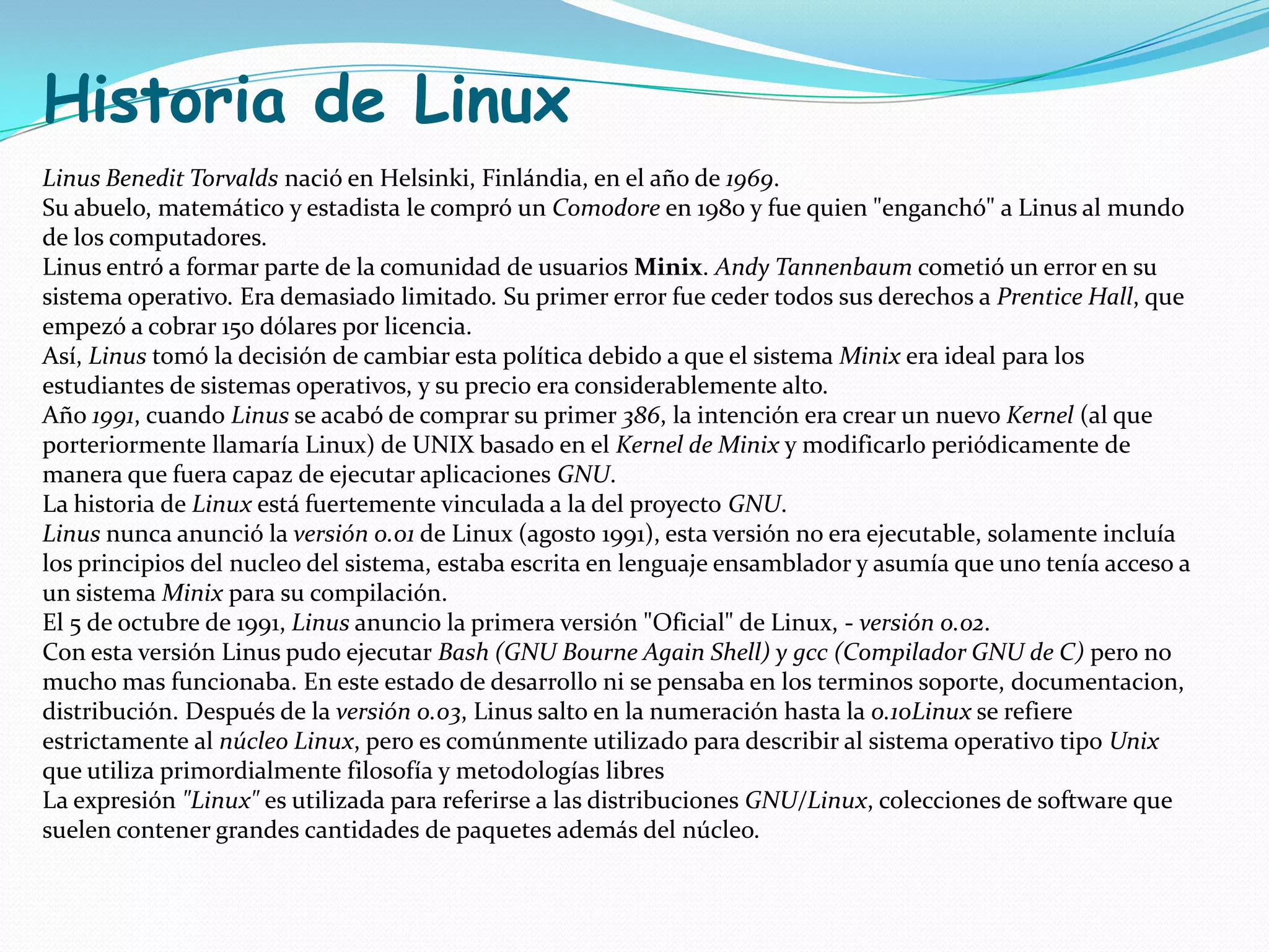 Historia de Linux
Linus Benedit Torvalds nació en Helsinki, Finlándia, en el año de 1969.
Su abuelo, matemático y estadista le compró un Comodore en 1980 y fue quien "enganchó" a Linus al mundo
de los computadores.
Linus entró a formar parte de la comunidad de usuarios Minix. Andy Tannenbaum cometió un error en su
sistema operativo. Era demasiado limitado. Su primer error fue ceder todos sus derechos a Prentice Hall, que
empezó a cobrar 150 dólares por licencia.
Así, Linus tomó la decisión de cambiar esta política debido a que el sistema Minix era ideal para los
estudiantes de sistemas operativos, y su precio era considerablemente alto.
Año 1991, cuando Linus se acabó de comprar su primer 386, la intención era crear un nuevo Kernel (al que
porteriormente llamaría Linux) de UNIX basado en el Kernel de Minix y modificarlo periódicamente de
manera que fuera capaz de ejecutar aplicaciones GNU.
La historia de Linux está fuertemente vinculada a la del proyecto GNU.
Linus nunca anunció la versión 0.01 de Linux (agosto 1991), esta versión no era ejecutable, solamente incluía
los principios del nucleo del sistema, estaba escrita en lenguaje ensamblador y asumía que uno tenía acceso a
un sistema Minix para su compilación.
El 5 de octubre de 1991, Linus anuncio la primera versión "Oficial" de Linux, - versión 0.02.
Con esta versión Linus pudo ejecutar Bash (GNU Bourne Again Shell) y gcc (Compilador GNU de C) pero no
mucho mas funcionaba. En este estado de desarrollo ni se pensaba en los terminos soporte, documentacion,
distribución. Después de la versión 0.03, Linus salto en la numeración hasta la 0.10Linux se refiere
estrictamente al núcleo Linux, pero es comúnmente utilizado para describir al sistema operativo tipo Unix
que utiliza primordialmente filosofía y metodologías libres
La expresión "Linux" es utilizada para referirse a las distribuciones GNU/Linux, colecciones de software que
suelen contener grandes cantidades de paquetes además del núcleo.
 
