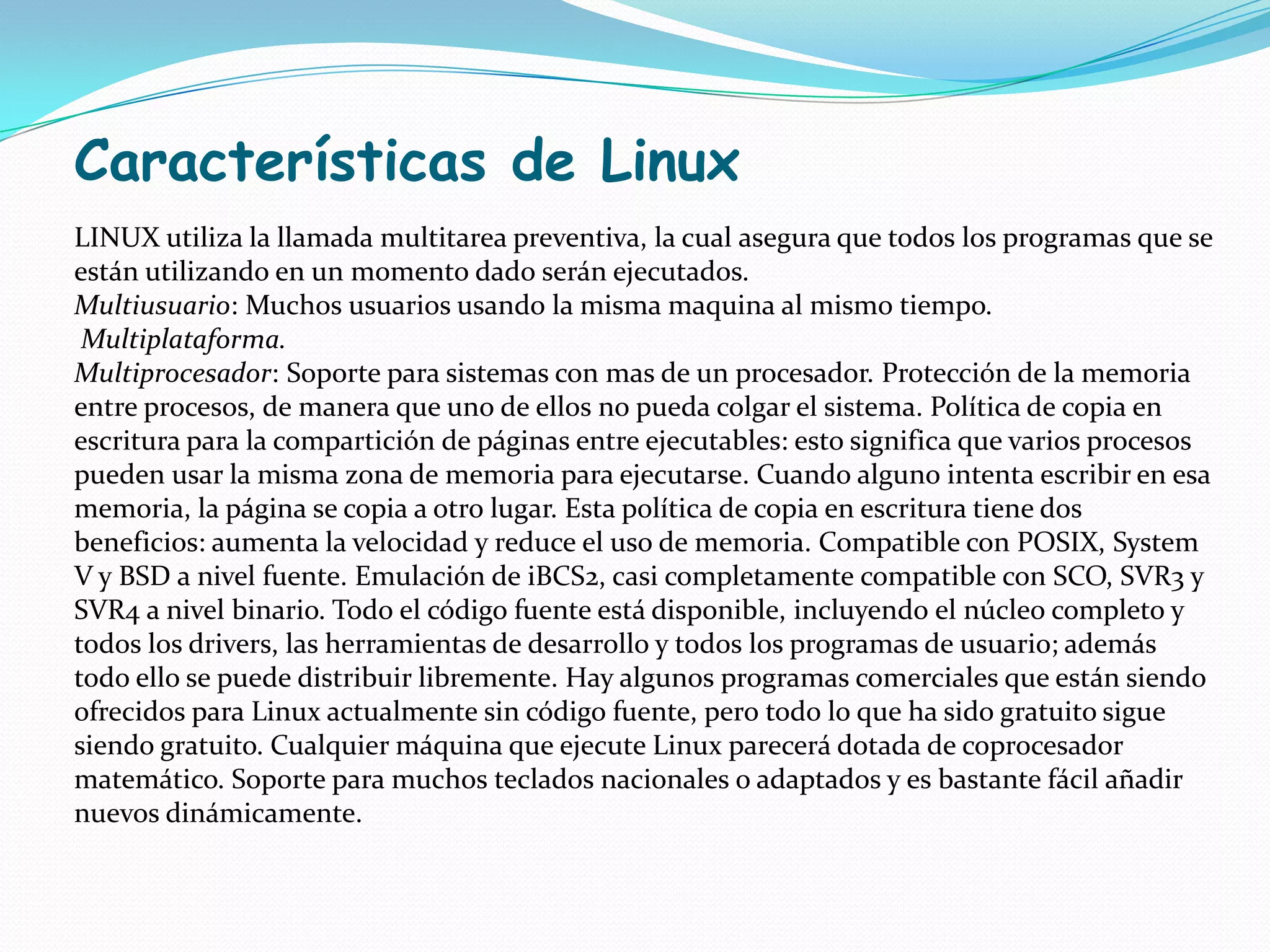 Características de Linux
LINUX utiliza la llamada multitarea preventiva, la cual asegura que todos los programas que se
están utilizando en un momento dado serán ejecutados.
Multiusuario: Muchos usuarios usando la misma maquina al mismo tiempo.
 Multiplataforma.
Multiprocesador: Soporte para sistemas con mas de un procesador. Protección de la memoria
entre procesos, de manera que uno de ellos no pueda colgar el sistema. Política de copia en
escritura para la compartición de páginas entre ejecutables: esto significa que varios procesos
pueden usar la misma zona de memoria para ejecutarse. Cuando alguno intenta escribir en esa
memoria, la página se copia a otro lugar. Esta política de copia en escritura tiene dos
beneficios: aumenta la velocidad y reduce el uso de memoria. Compatible con POSIX, System
V y BSD a nivel fuente. Emulación de iBCS2, casi completamente compatible con SCO, SVR3 y
SVR4 a nivel binario. Todo el código fuente está disponible, incluyendo el núcleo completo y
todos los drivers, las herramientas de desarrollo y todos los programas de usuario; además
todo ello se puede distribuir libremente. Hay algunos programas comerciales que están siendo
ofrecidos para Linux actualmente sin código fuente, pero todo lo que ha sido gratuito sigue
siendo gratuito. Cualquier máquina que ejecute Linux parecerá dotada de coprocesador
matemático. Soporte para muchos teclados nacionales o adaptados y es bastante fácil añadir
nuevos dinámicamente.
 