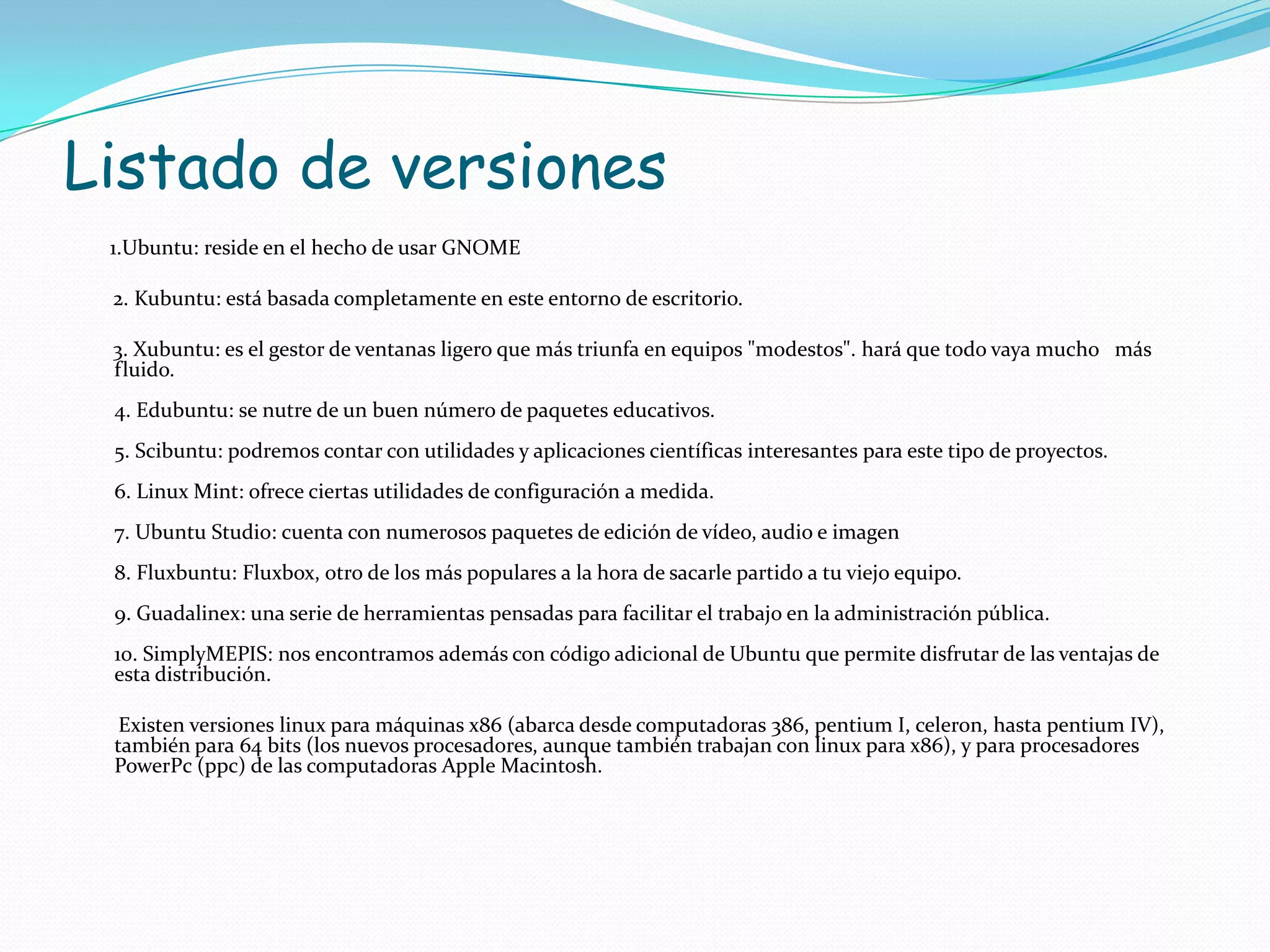 Listado de versiones
 1.Ubuntu: reside en el hecho de usar GNOME

 2. Kubuntu: está basada completamente en este entorno de escritorio.

 3. Xubuntu: es el gestor de ventanas ligero que más triunfa en equipos "modestos". hará que todo vaya mucho más
 fluido.
 4. Edubuntu: se nutre de un buen número de paquetes educativos.
 5. Scibuntu: podremos contar con utilidades y aplicaciones científicas interesantes para este tipo de proyectos.
 6. Linux Mint: ofrece ciertas utilidades de configuración a medida.
 7. Ubuntu Studio: cuenta con numerosos paquetes de edición de vídeo, audio e imagen
 8. Fluxbuntu: Fluxbox, otro de los más populares a la hora de sacarle partido a tu viejo equipo.
 9. Guadalinex: una serie de herramientas pensadas para facilitar el trabajo en la administración pública.
 10. SimplyMEPIS: nos encontramos además con código adicional de Ubuntu que permite disfrutar de las ventajas de
 esta distribución.

  Existen versiones linux para máquinas x86 (abarca desde computadoras 386, pentium I, celeron, hasta pentium IV),
 también para 64 bits (los nuevos procesadores, aunque también trabajan con linux para x86), y para procesadores
 PowerPc (ppc) de las computadoras Apple Macintosh.
 