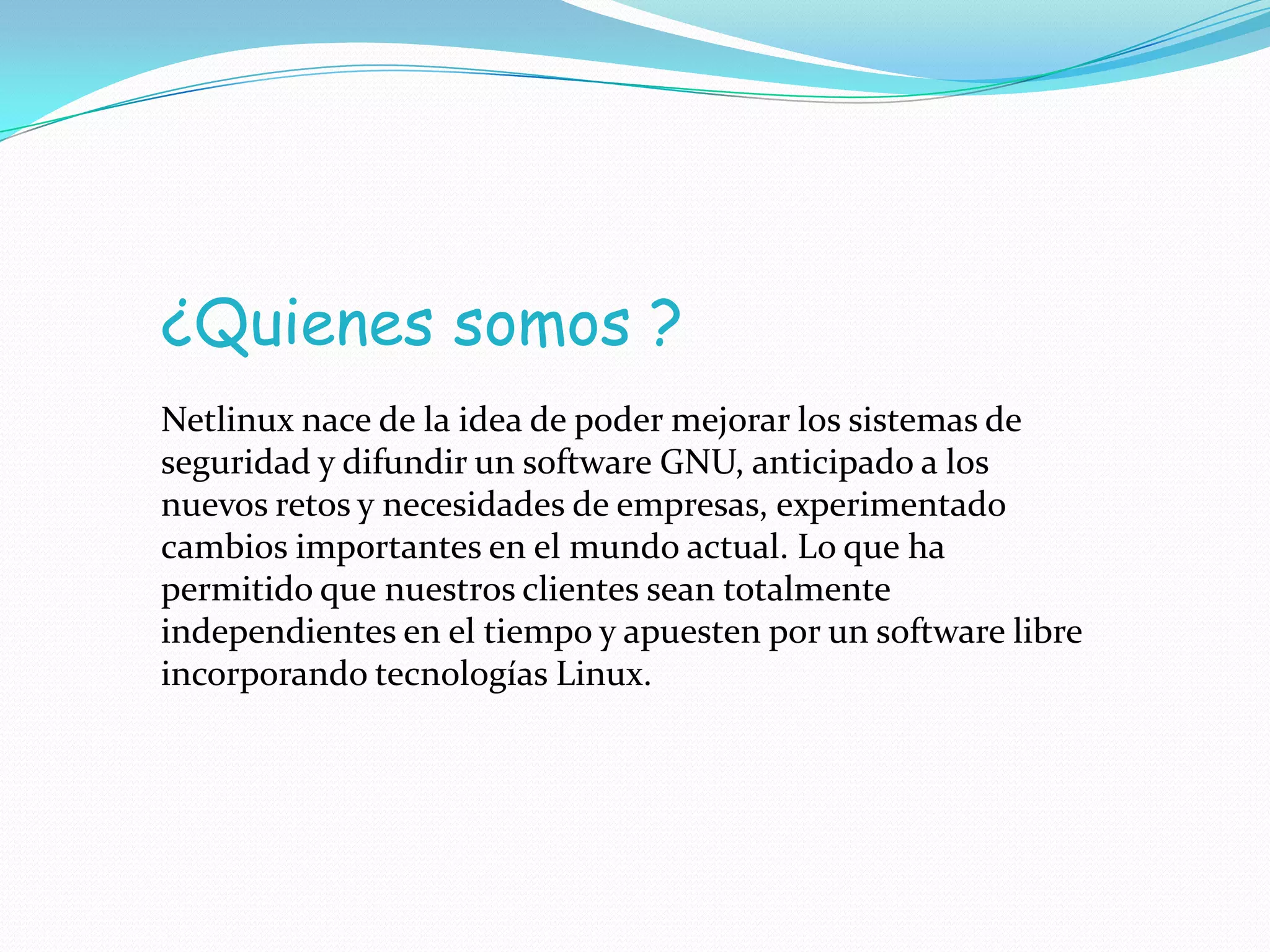 ¿Quienes somos ?
Netlinux nace de la idea de poder mejorar los sistemas de
seguridad y difundir un software GNU, anticipado a los
nuevos retos y necesidades de empresas, experimentado
cambios importantes en el mundo actual. Lo que ha
permitido que nuestros clientes sean totalmente
independientes en el tiempo y apuesten por un software libre
incorporando tecnologías Linux.
 