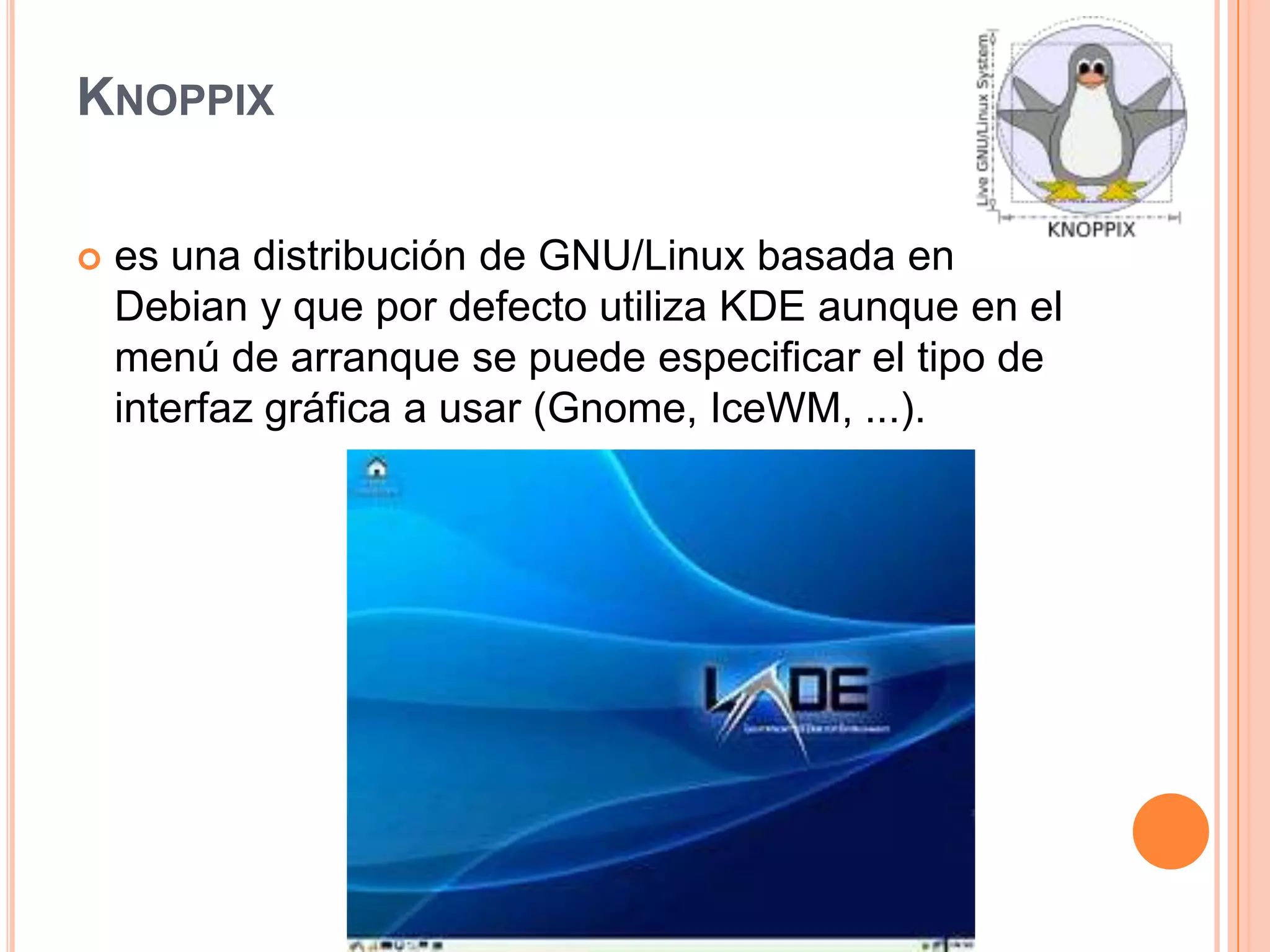 KNOPPIX
 es una distribución de GNU/Linux basada en
Debian y que por defecto utiliza KDE aunque en el
menú de arranque se puede especificar el tipo de
interfaz gráfica a usar (Gnome, IceWM, ...).
 