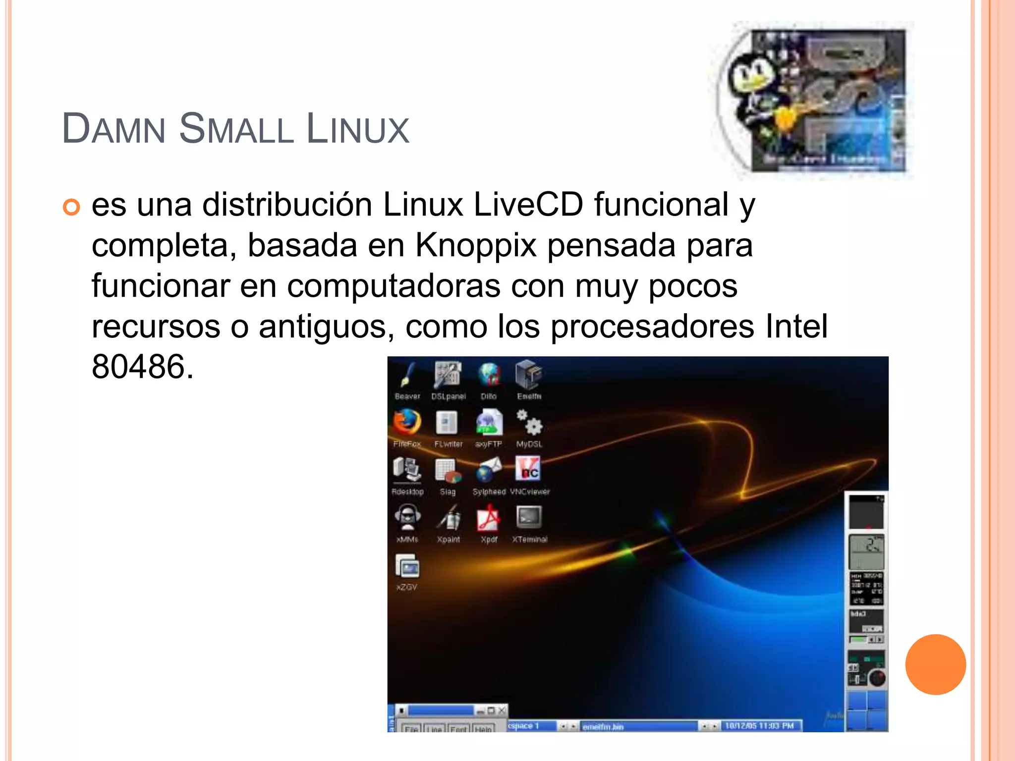 DAMN SMALL LINUX
 es una distribución Linux LiveCD funcional y
completa, basada en Knoppix pensada para
funcionar en computadoras con muy pocos
recursos o antiguos, como los procesadores Intel
80486.
 