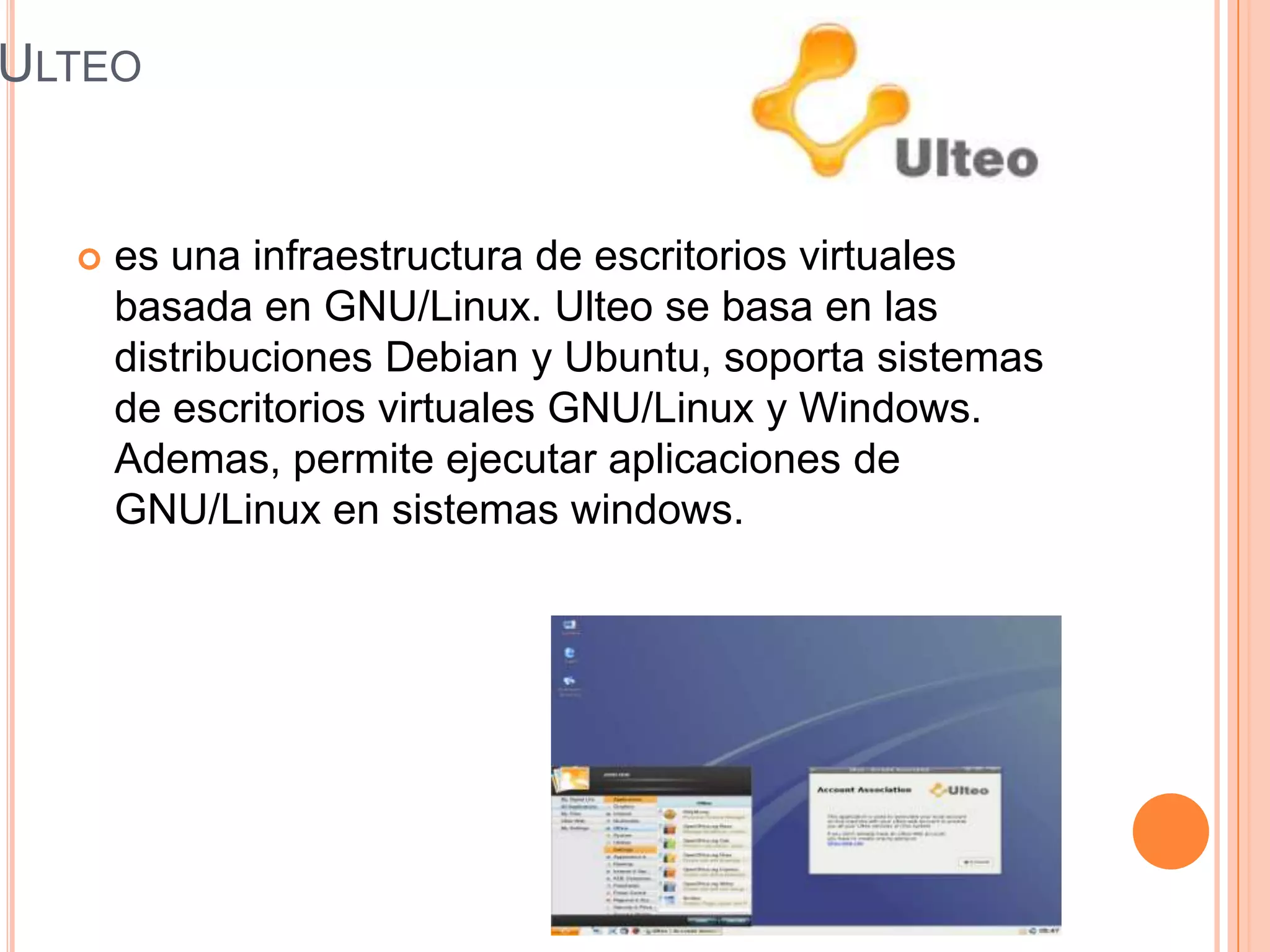 ULTEO
 es una infraestructura de escritorios virtuales
basada en GNU/Linux. Ulteo se basa en las
distribuciones Debian y Ubuntu, soporta sistemas
de escritorios virtuales GNU/Linux y Windows.
Ademas, permite ejecutar aplicaciones de
GNU/Linux en sistemas windows.
 