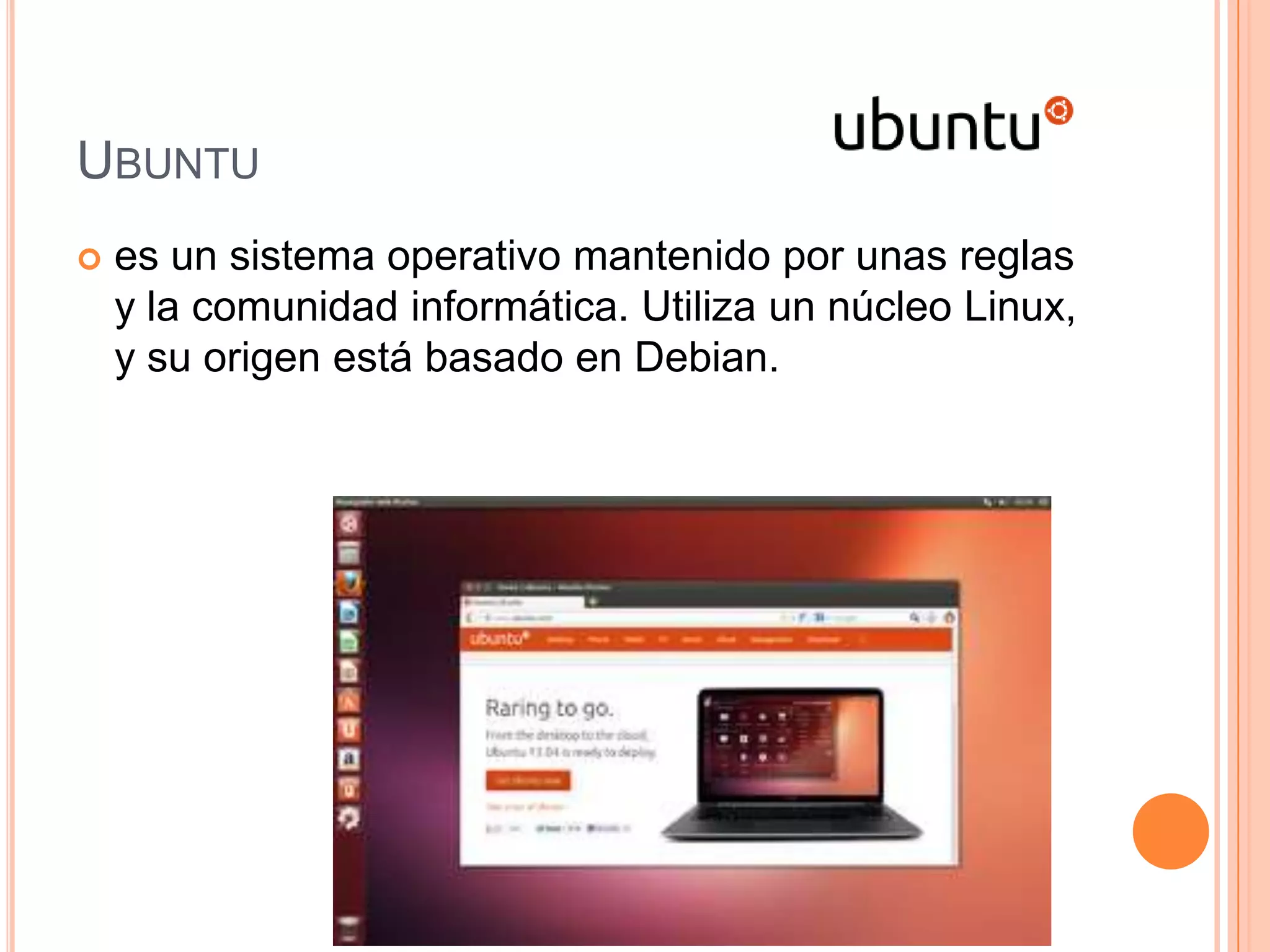 UBUNTU
 es un sistema operativo mantenido por unas reglas
y la comunidad informática. Utiliza un núcleo Linux,
y su origen está basado en Debian.
 
