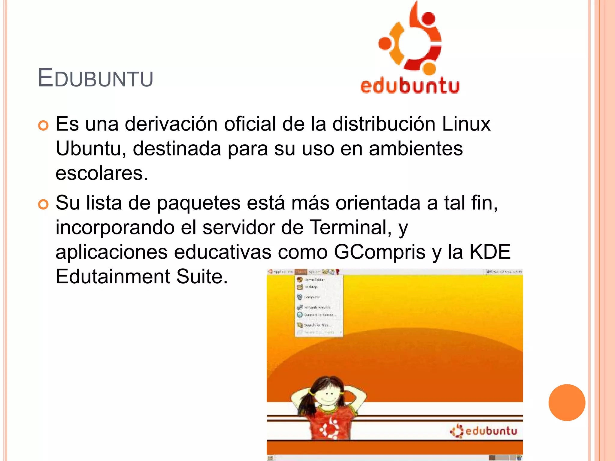 EDUBUNTU
 Es una derivación oficial de la distribución Linux
Ubuntu, destinada para su uso en ambientes
escolares.
 Su lista de paquetes está más orientada a tal fin,
incorporando el servidor de Terminal, y
aplicaciones educativas como GCompris y la KDE
Edutainment Suite.
 