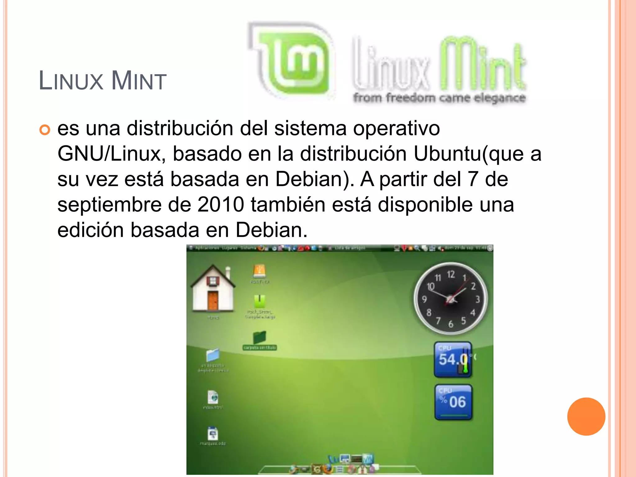 LINUX MINT
 es una distribución del sistema operativo
GNU/Linux, basado en la distribución Ubuntu(que a
su vez está basada en Debian). A partir del 7 de
septiembre de 2010 también está disponible una
edición basada en Debian.
 