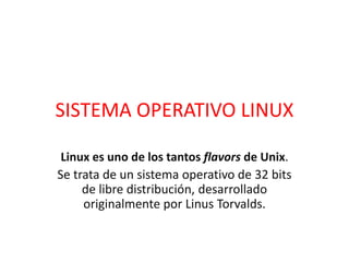 SISTEMA OPERATIVO LINUX
Linux es uno de los tantos flavors de Unix.
Se trata de un sistema operativo de 32 bits
de libre distribución, desarrollado
originalmente por Linus Torvalds.
 