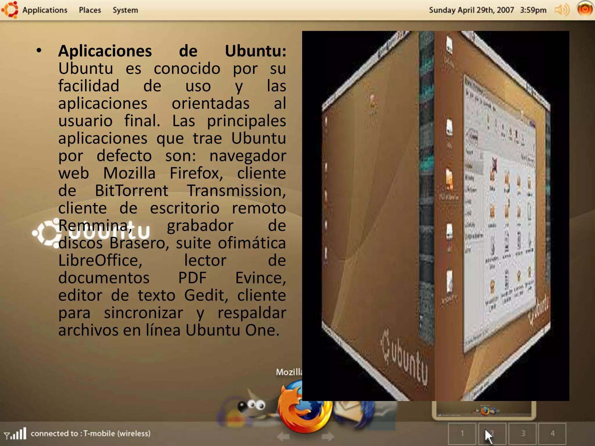 • Aplicaciones de Ubuntu:
Ubuntu es conocido por su
facilidad de uso y las
aplicaciones orientadas al
usuario final. Las principales
aplicaciones que trae Ubuntu
por defecto son: navegador
web Mozilla Firefox, cliente
de BitTorrent Transmission,
cliente de escritorio remoto
Remmina, grabador de
discos Brasero, suite ofimática
LibreOffice, lector de
documentos PDF Evince,
editor de texto Gedit, cliente
para sincronizar y respaldar
archivos en línea Ubuntu One.
 