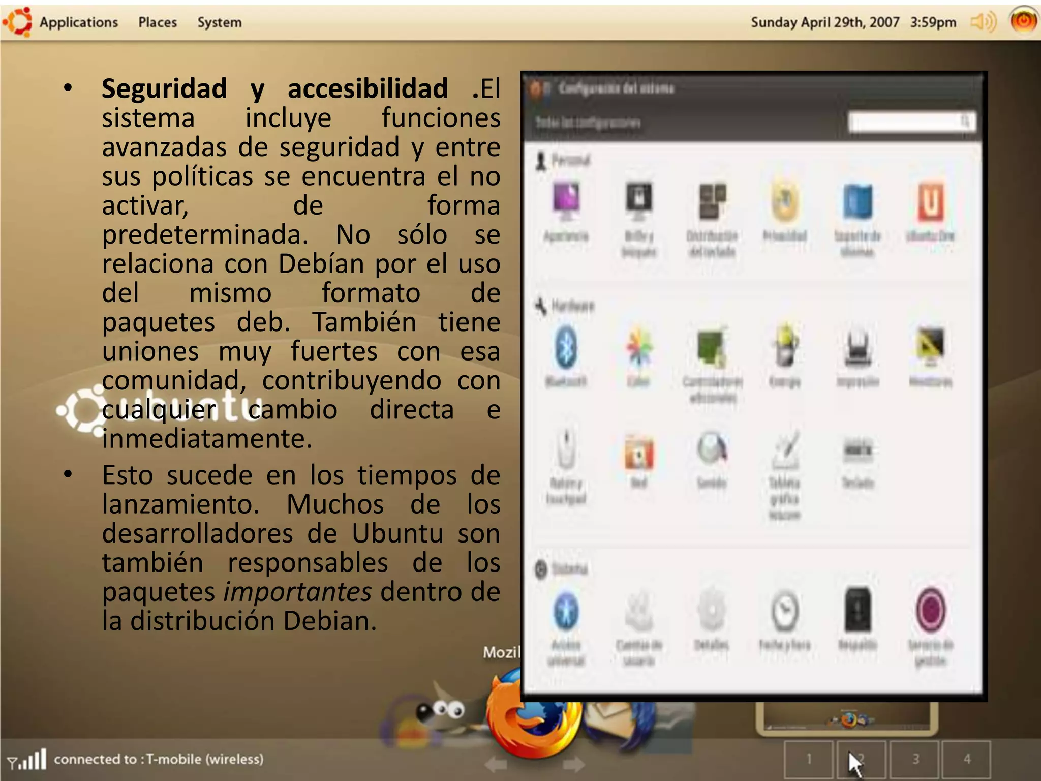 • Seguridad y accesibilidad .El
sistema incluye funciones
avanzadas de seguridad y entre
sus políticas se encuentra el no
activar, de forma
predeterminada. No sólo se
relaciona con Debían por el uso
del mismo formato de
paquetes deb. También tiene
uniones muy fuertes con esa
comunidad, contribuyendo con
cualquier cambio directa e
inmediatamente.
• Esto sucede en los tiempos de
lanzamiento. Muchos de los
desarrolladores de Ubuntu son
también responsables de los
paquetes importantes dentro de
la distribución Debian.
 