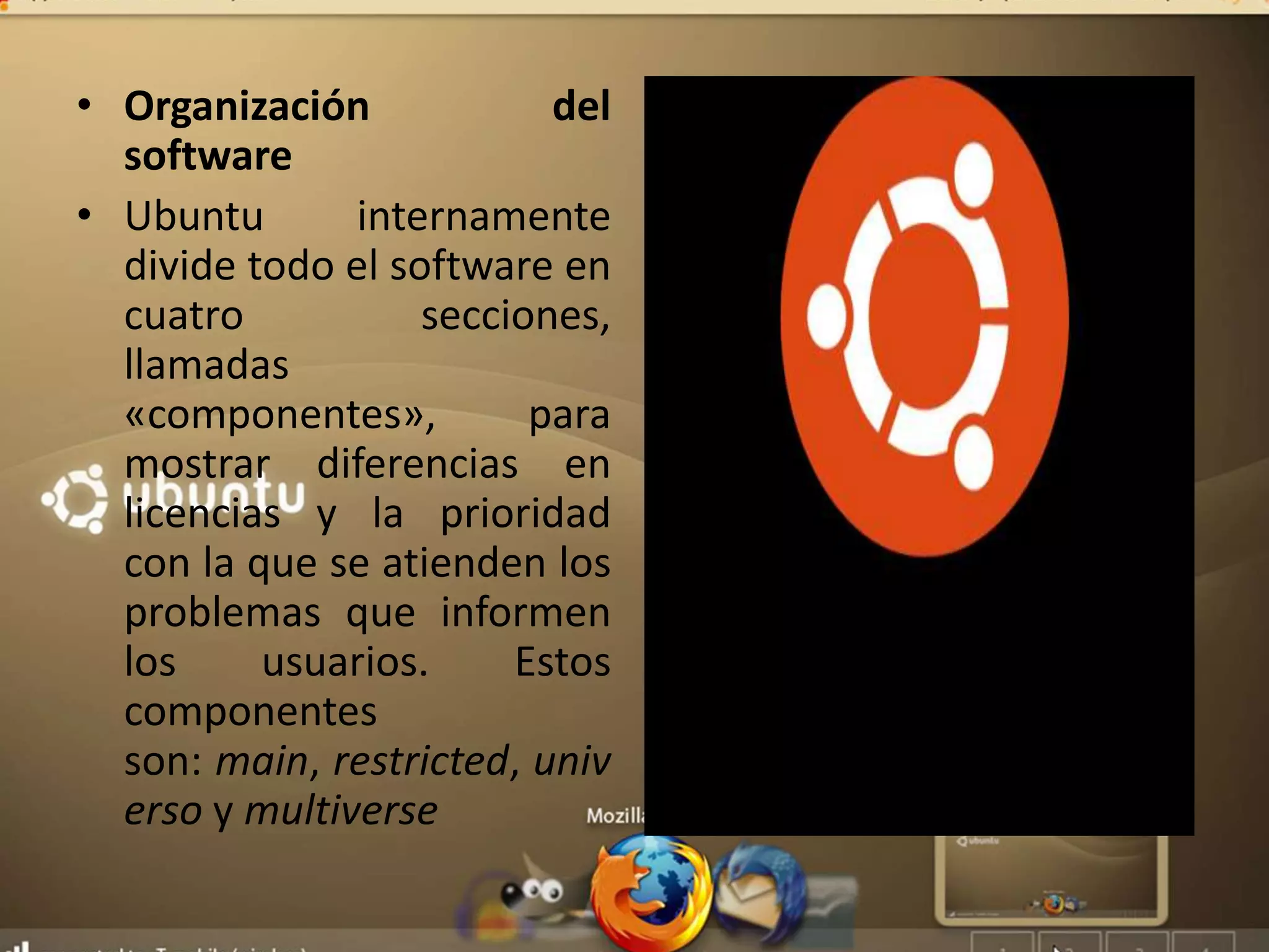 • Organización del
software
• Ubuntu internamente
divide todo el software en
cuatro secciones,
llamadas
«componentes», para
mostrar diferencias en
licencias y la prioridad
con la que se atienden los
problemas que informen
los usuarios. Estos
componentes
son: main, restricted, univ
erso y multiverse
 