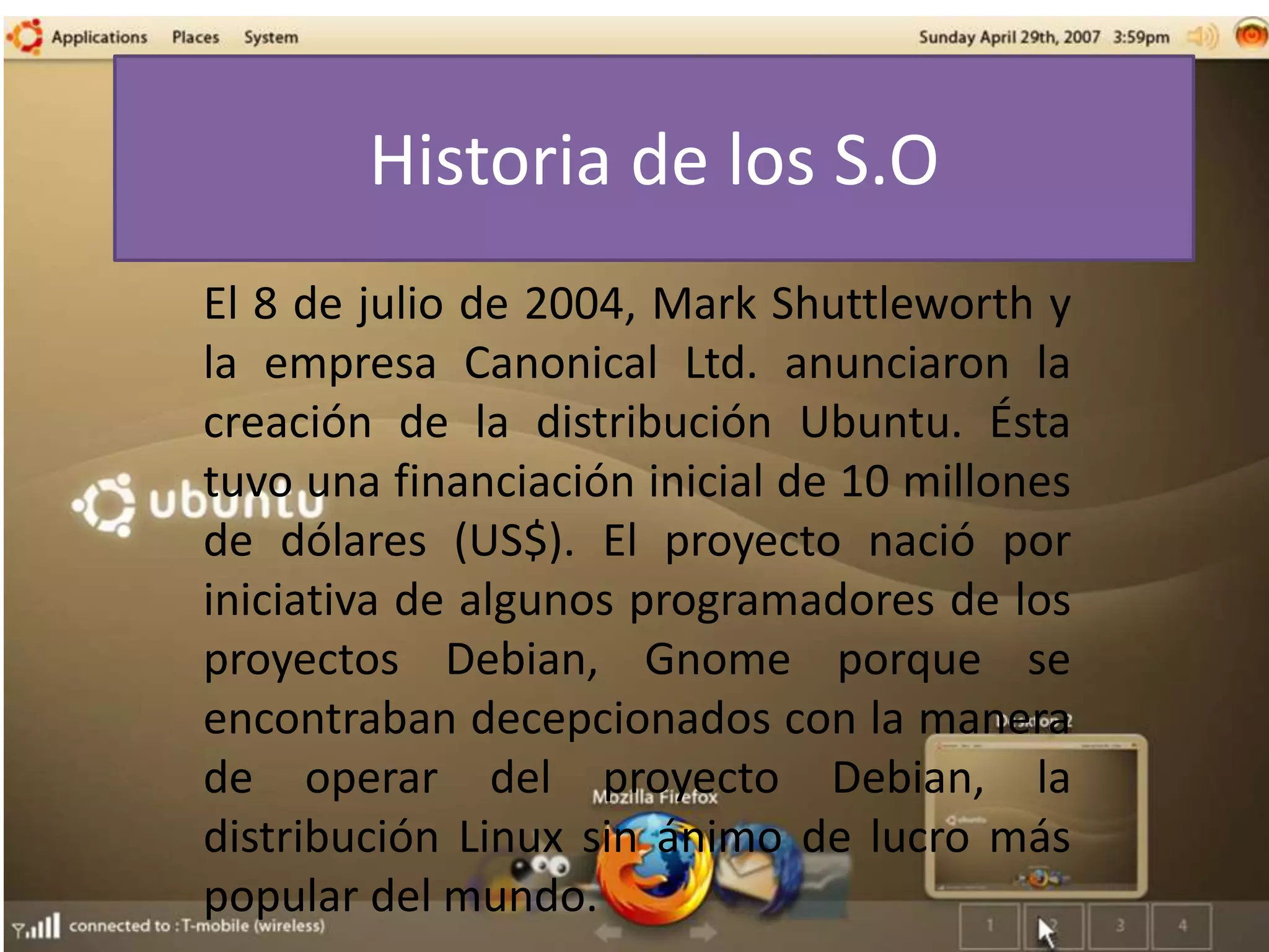 Historia de los S.O
El 8 de julio de 2004, Mark Shuttleworth y
la empresa Canonical Ltd. anunciaron la
creación de la distribución Ubuntu. Ésta
tuvo una financiación inicial de 10 millones
de dólares (US$). El proyecto nació por
iniciativa de algunos programadores de los
proyectos Debian, Gnome porque se
encontraban decepcionados con la manera
de operar del proyecto Debian, la
distribución Linux sin ánimo de lucro más
popular del mundo.
 
