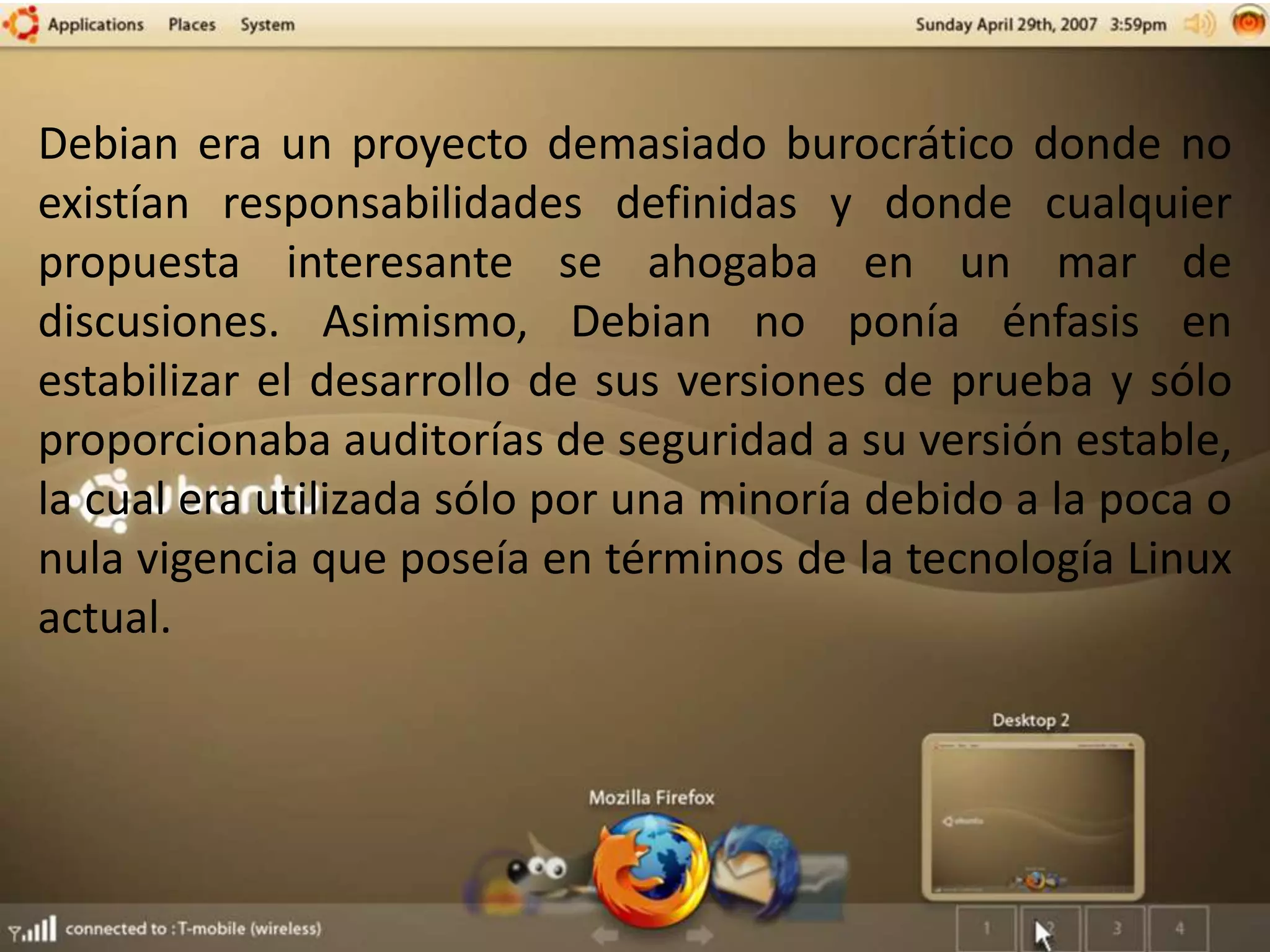 Debian era un proyecto demasiado burocrático donde no
existían responsabilidades definidas y donde cualquier
propuesta interesante se ahogaba en un mar de
discusiones. Asimismo, Debian no ponía énfasis en
estabilizar el desarrollo de sus versiones de prueba y sólo
proporcionaba auditorías de seguridad a su versión estable,
la cual era utilizada sólo por una minoría debido a la poca o
nula vigencia que poseía en términos de la tecnología Linux
actual.
 