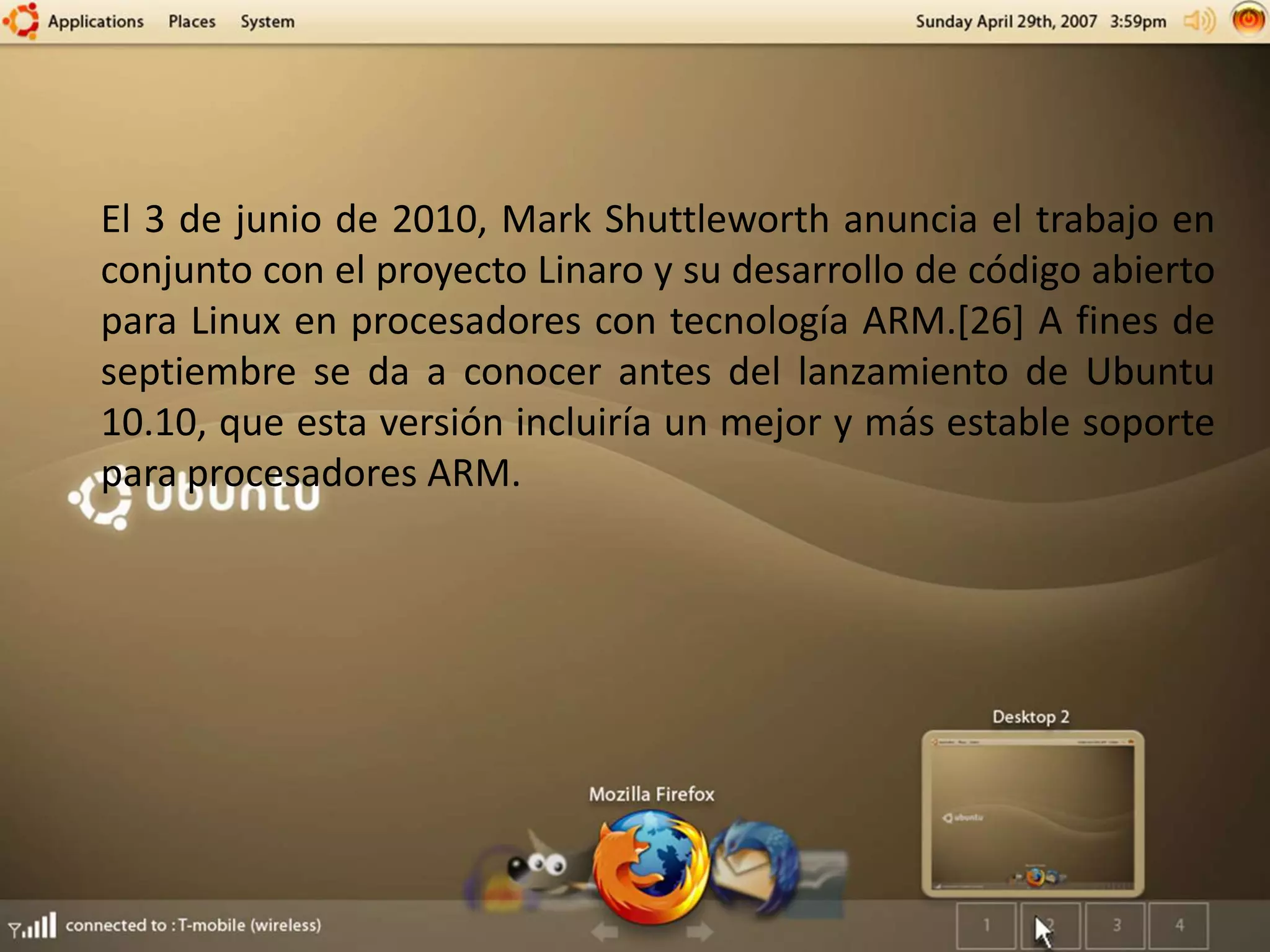 El 3 de junio de 2010, Mark Shuttleworth anuncia el trabajo en
conjunto con el proyecto Linaro y su desarrollo de código abierto
para Linux en procesadores con tecnología ARM.[26] A fines de
septiembre se da a conocer antes del lanzamiento de Ubuntu
10.10, que esta versión incluiría un mejor y más estable soporte
para procesadores ARM.
 