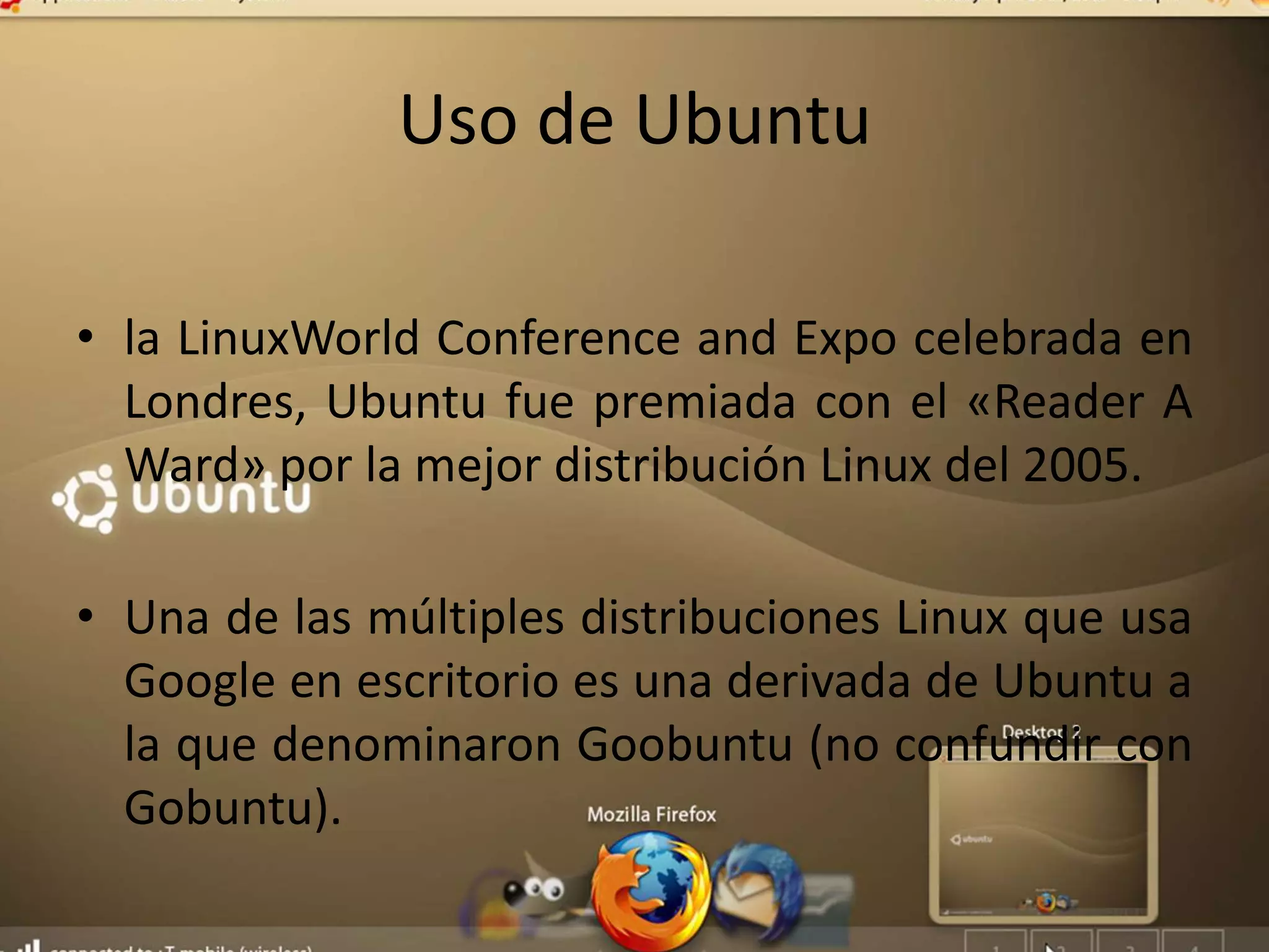 Uso de Ubuntu
• la LinuxWorld Conference and Expo celebrada en
Londres, Ubuntu fue premiada con el «Reader A
Ward» por la mejor distribución Linux del 2005.
• Una de las múltiples distribuciones Linux que usa
Google en escritorio es una derivada de Ubuntu a
la que denominaron Goobuntu (no confundir con
Gobuntu).
 
