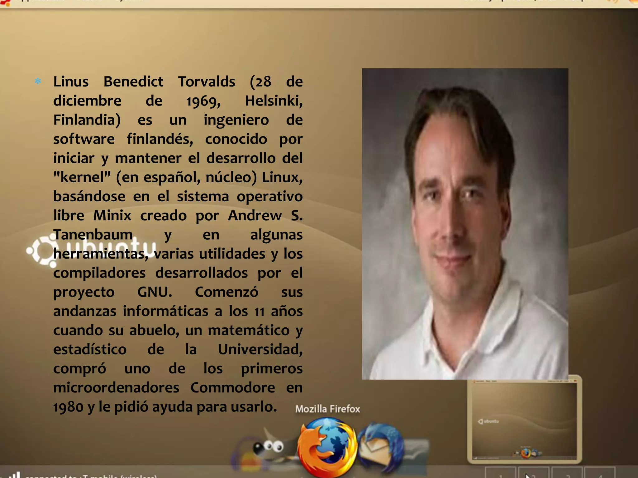 Linus Benedict Torvalds (28 de
diciembre de 1969, Helsinki,
Finlandia) es un ingeniero de
software finlandés, conocido por
iniciar y mantener el desarrollo del
"kernel" (en español, núcleo) Linux,
basándose en el sistema operativo
libre Minix creado por Andrew S.
Tanenbaum y en algunas
herramientas, varias utilidades y los
compiladores desarrollados por el
proyecto GNU. Comenzó sus
andanzas informáticas a los 11 años
cuando su abuelo, un matemático y
estadístico de la Universidad,
compró uno de los primeros
microordenadores Commodore en
1980 y le pidió ayuda para usarlo.
 
