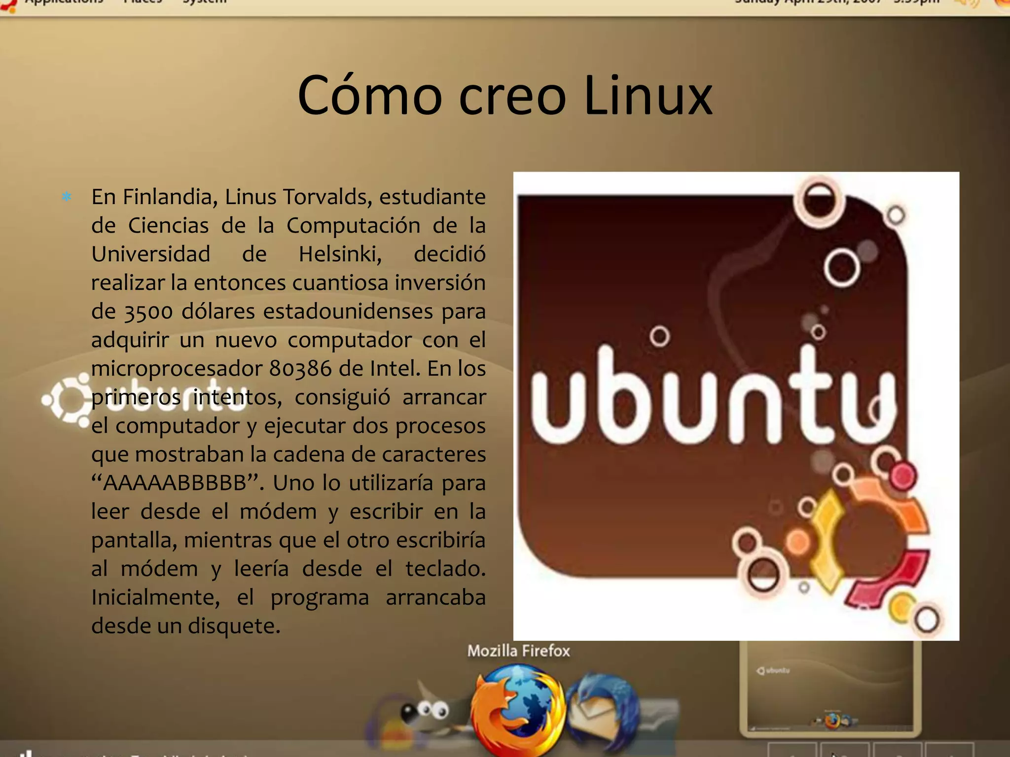 Cómo creo Linux
En Finlandia, Linus Torvalds, estudiante
de Ciencias de la Computación de la
Universidad de Helsinki, decidió
realizar la entonces cuantiosa inversión
de 3500 dólares estadounidenses para
adquirir un nuevo computador con el
microprocesador 80386 de Intel. En los
primeros intentos, consiguió arrancar
el computador y ejecutar dos procesos
que mostraban la cadena de caracteres
“AAAAABBBBB”. Uno lo utilizaría para
leer desde el módem y escribir en la
pantalla, mientras que el otro escribiría
al módem y leería desde el teclado.
Inicialmente, el programa arrancaba
desde un disquete.
 