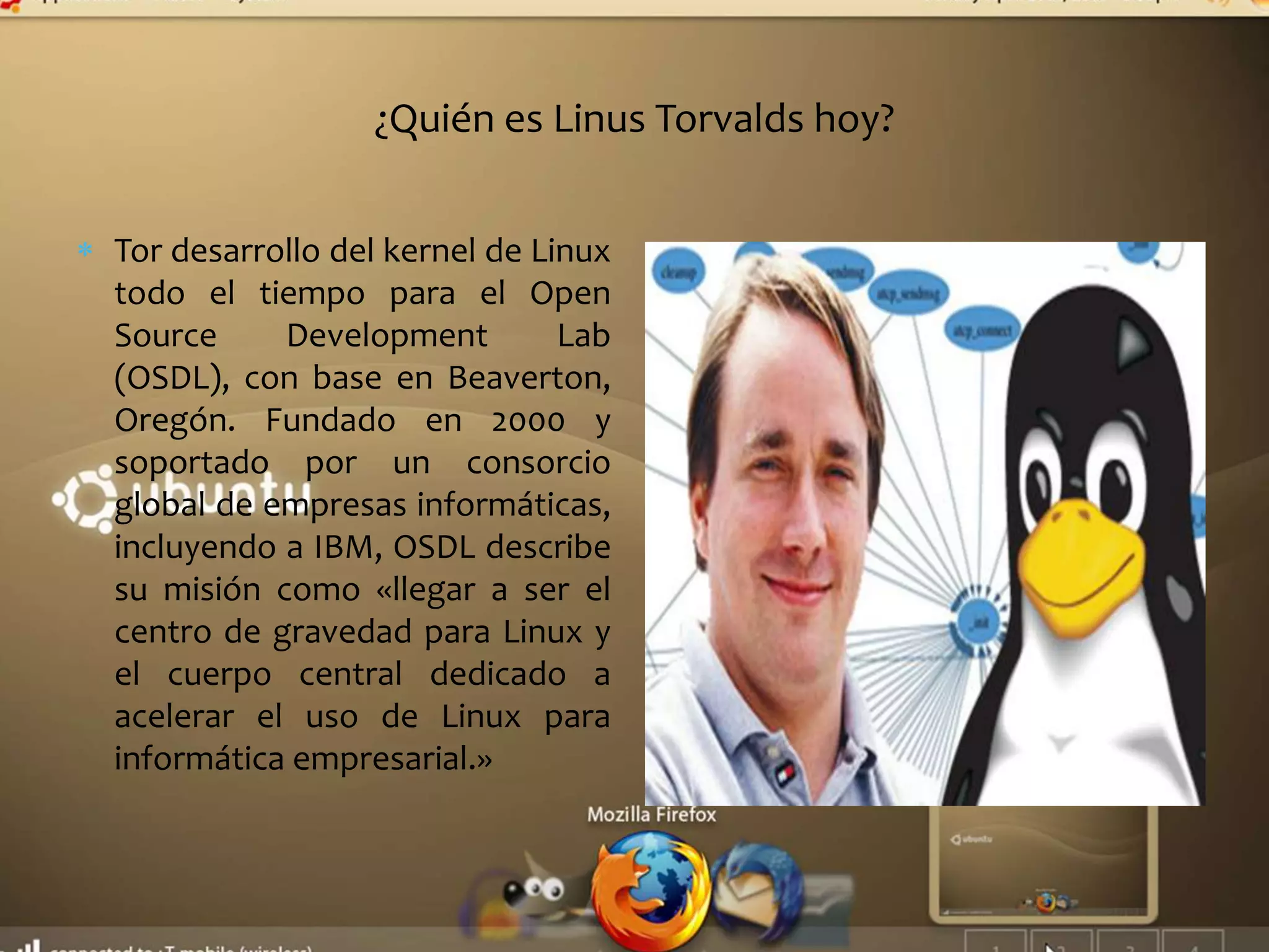 ¿Quién es Linus Torvalds hoy?
Tor desarrollo del kernel de Linux
todo el tiempo para el Open
Source Development Lab
(OSDL), con base en Beaverton,
Oregón. Fundado en 2000 y
soportado por un consorcio
global de empresas informáticas,
incluyendo a IBM, OSDL describe
su misión como «llegar a ser el
centro de gravedad para Linux y
el cuerpo central dedicado a
acelerar el uso de Linux para
informática empresarial.»
 