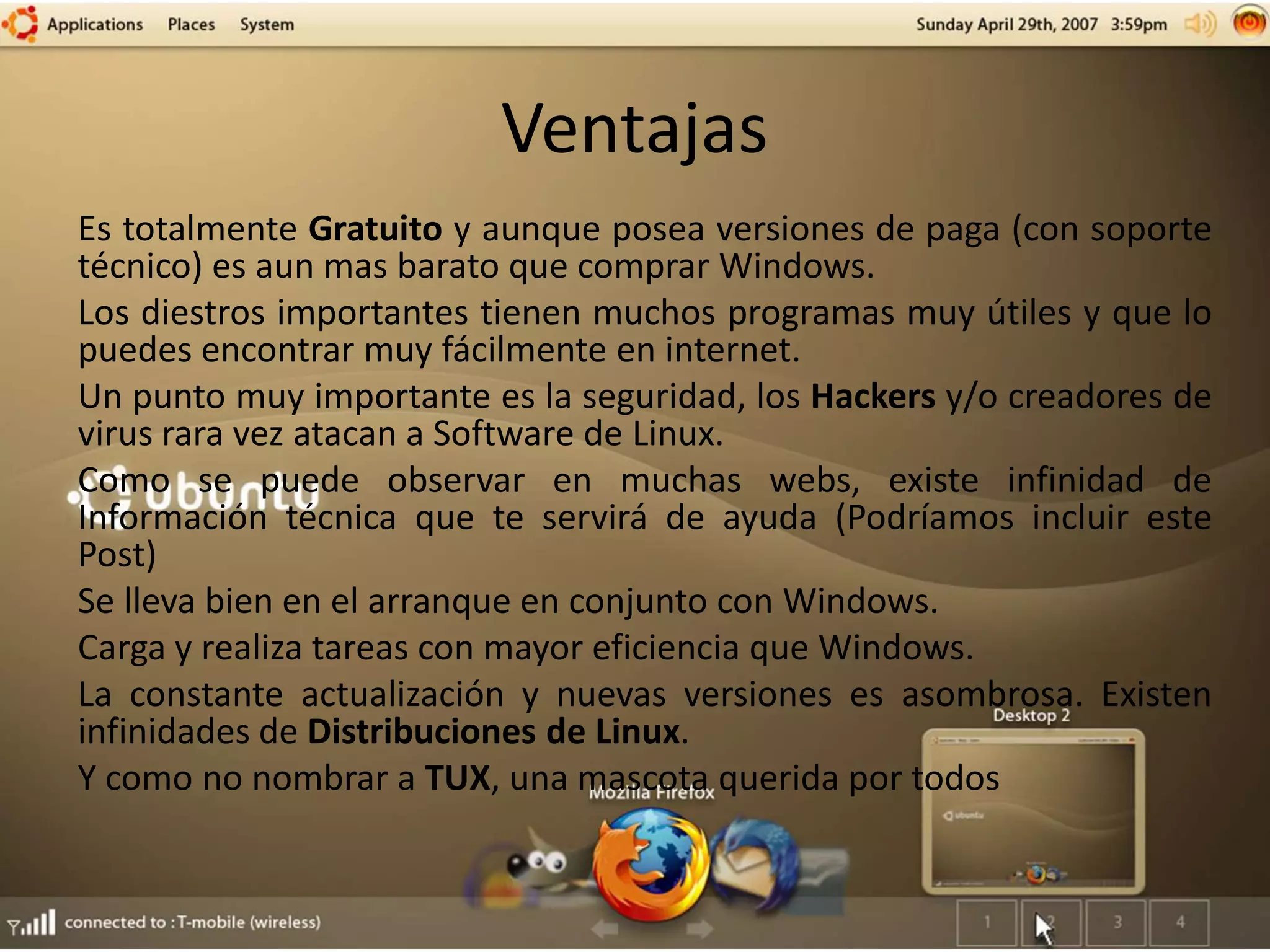 Ventajas
Es totalmente Gratuito y aunque posea versiones de paga (con soporte
técnico) es aun mas barato que comprar Windows.
Los diestros importantes tienen muchos programas muy útiles y que lo
puedes encontrar muy fácilmente en internet.
Un punto muy importante es la seguridad, los Hackers y/o creadores de
virus rara vez atacan a Software de Linux.
Como se puede observar en muchas webs, existe infinidad de
Información técnica que te servirá de ayuda (Podríamos incluir este
Post)
Se lleva bien en el arranque en conjunto con Windows.
Carga y realiza tareas con mayor eficiencia que Windows.
La constante actualización y nuevas versiones es asombrosa. Existen
infinidades de Distribuciones de Linux.
Y como no nombrar a TUX, una mascota querida por todos
 