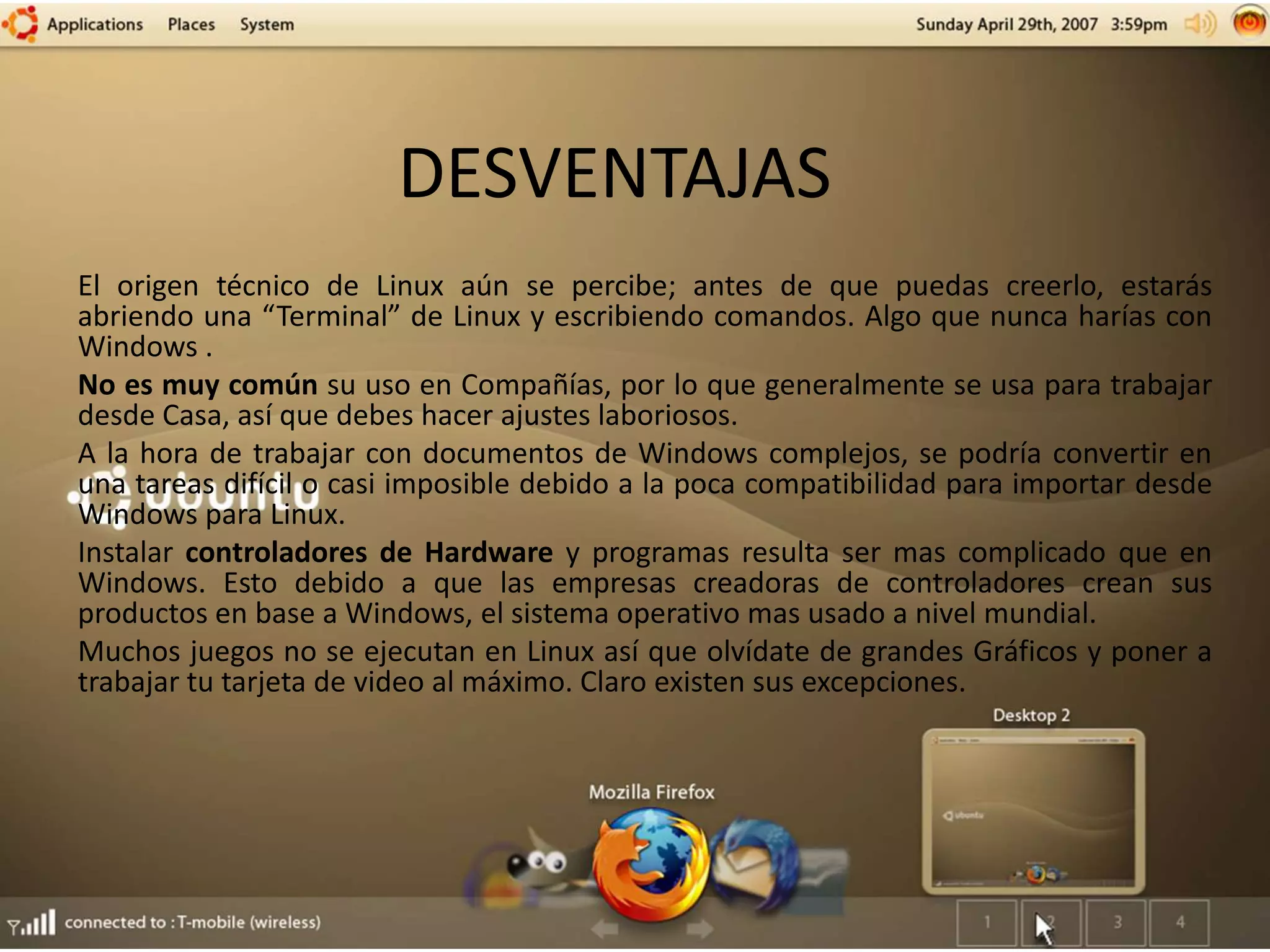 DESVENTAJAS
El origen técnico de Linux aún se percibe; antes de que puedas creerlo, estarás
abriendo una “Terminal” de Linux y escribiendo comandos. Algo que nunca harías con
Windows .
No es muy común su uso en Compañías, por lo que generalmente se usa para trabajar
desde Casa, así que debes hacer ajustes laboriosos.
A la hora de trabajar con documentos de Windows complejos, se podría convertir en
una tareas difícil o casi imposible debido a la poca compatibilidad para importar desde
Windows para Linux.
Instalar controladores de Hardware y programas resulta ser mas complicado que en
Windows. Esto debido a que las empresas creadoras de controladores crean sus
productos en base a Windows, el sistema operativo mas usado a nivel mundial.
Muchos juegos no se ejecutan en Linux así que olvídate de grandes Gráficos y poner a
trabajar tu tarjeta de video al máximo. Claro existen sus excepciones.
 